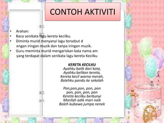 CONTOH AKTIVITI
•
•
•
•

Arahan:
Baca senikata lagu kereta kecilku.
Diminta murid menyanyi lagu tersebut d
engan iringan muzik dan tanpa iringan muzik.
Guru meminta murid mengariskan kata nama am
yang terdapat dalam senikata lagu kereta Kecilku
KERETA KECILKU
Ayahku balik dari kota,
Ayahku belikan kereta,
Kereta kecil warna merah,
Bolehku pandu ke sekolah
Pon,pon,pon, pon, pon
pon, pon, pon, pon
Kereta kecilku berbunyi
Marilah adik mari naik
Boleh kubawa jumpa nenek

 