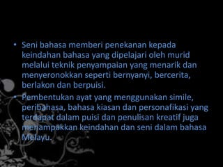 • Seni bahasa memberi penekanan kepada
keindahan bahasa yang dipelajari oleh murid
melalui teknik penyampaian yang menarik dan
menyeronokkan seperti bernyanyi, bercerita,
berlakon dan berpuisi.
• Pembentukan ayat yang menggunakan simile,
peribahasa, bahasa kiasan dan personafikasi yang
terdapat dalam puisi dan penulisan kreatif juga
menampakkan keindahan dan seni dalam bahasa
Melayu.

 