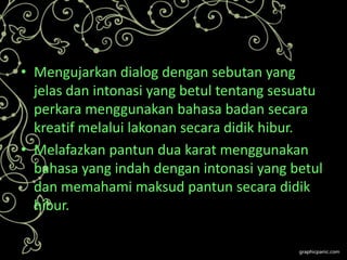 • Mengujarkan dialog dengan sebutan yang
jelas dan intonasi yang betul tentang sesuatu
perkara menggunakan bahasa badan secara
kreatif melalui lakonan secara didik hibur.
• Melafazkan pantun dua karat menggunakan
bahasa yang indah dengan intonasi yang betul
dan memahami maksud pantun secara didik
hibur.

 