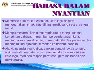 BAHASA DALAM
   KEMENTERIAN PELAJARAN MALAYSIA
   BAHAGIAN PEMBANGUNAN KURIKULUM




                                   NYANYIAN
Membaca atau melafazkan seni kata lagu dengan
menggunakan rentak atau diiringi muzik yang sesuai dengan
murid.
Mampu menimbulkan minat murid untuk mengukuhkan
kemahiran bahasa, menambah perbendaharaan kata,
meningkatkan pemahaman, memupuk nilai dan perasaan dan
meningkatkan apresiasi terhadap keindahan bahasa.
Aktiviti nyanyian yang dicadangkan bersoal jawab tentang
isi/kosa kata, menulis prosa, menceritakan semula isi seni
kata lagu, memberi respon parafrasa, gerakan badan dan
mimik muka.

                                                         14
 