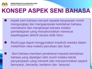 KEMENTERIAN PELAJARAN MALAYSIA
  BAHAGIAN PEMBANGUNAN KURIKULUM




KONSEP ASPEK SENI BAHASA
  Aspek seni bahasa merujuk kepada keupayaan murid
  Aspek seni bahasa merujuk kepada keupayaan murid
  mengungkap dan mengapresiasi keindahan bahasa,
  mengungkap dan mengapresiasi keindahan bahasa,
  memahami dan menghargai bahasa melalui
  memahami dan menghargai bahasa melalui
  pembelajaran yang menyeronokkan menerusi
  pembelajaran yang menyeronokkan menerusi
  kepelbagaian aktiviti secara didik hibur.
  kepelbagaian aktiviti secara didik hibur.

  Murid juga dapat menggunakan kreativiti mereka dalam
  Murid juga dapat menggunakan kreativiti mereka dalam
  melahirkan idea melalui penulisan dan lisan.
  melahirkan idea melalui penulisan dan lisan.

   Seni bahasa memberi penekanan kepada keindahan
   Seni bahasa memberi penekanan kepada keindahan
  bahasa yang dipelajari oleh murid melalui teknik
  bahasa yang dipelajari oleh murid melalui teknik
  penyampaian yang menarik dan menyeronokkan seperti
  penyampaian yang menarik dan menyeronokkan seperti
  bernyanyi, bercerita, berlakon dan berpuisi.
  bernyanyi, bercerita, berlakon dan berpuisi.
 