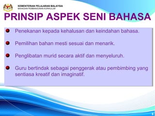 KEMENTERIAN PELAJARAN MALAYSIA
  BAHAGIAN PEMBANGUNAN KURIKULUM




PRINSIP ASPEK SENI BAHASA
 Penekanan kepada kehalusan dan keindahan bahasa.
 Penekanan kepada kehalusan dan keindahan bahasa.

 Pemilihan bahan mesti sesuai dan menarik.
 Pemilihan bahan mesti sesuai dan menarik.

 Penglibatan murid secara aktif dan menyeluruh.
 Penglibatan murid secara aktif dan menyeluruh.

 Guru bertindak sebagai penggerak atau pembimbing yang
 Guru bertindak sebagai penggerak atau pembimbing yang
 sentiasa kreatif dan imaginatif.
 sentiasa kreatif dan imaginatif.




                                                         8
 