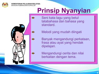 KEMENTERIAN PELAJARAN MALAYSIA
BAHAGIAN PEMBANGUNAN KURIKULUM




                                 Prinsip Nyanyian
                                  Seni kata lagu yang betul
                                   Seni kata lagu yang betul
                                  tatabahasa dan bahasa yang
                                   tatabahasa dan bahasa yang
                                  standard.
                                   standard.

                                  Melodi yang mudah diingati
                                  Melodi yang mudah diingati

                                  Banyak mengandungi perkataan,
                                   Banyak mengandungi perkataan,
                                  frasa atau ayat yang hendak
                                   frasa atau ayat yang hendak
                                  dipelajari.
                                   dipelajari.

                                  Mengandungi cerita dan nilai
                                  Mengandungi cerita dan nilai
                                  berkaitan dengan tema.
                                  berkaitan dengan tema.



                                                                   9
 