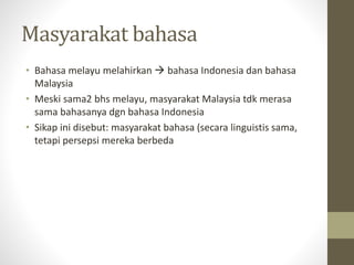 Masyarakat bahasa
• Bahasa melayu melahirkan  bahasa Indonesia dan bahasa
Malaysia
• Meski sama2 bhs melayu, masyarakat Malaysia tdk merasa
sama bahasanya dgn bahasa Indonesia
• Sikap ini disebut: masyarakat bahasa (secara linguistis sama,
tetapi persepsi mereka berbeda
 
