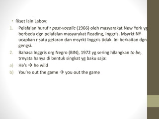 • Riset lain Labov:
1. Pelafalan huruf r post-vocalic (1966) oleh masyarakat New York yg
berbeda dgn pelafalan masyarakat Reading, Inggris. Msyrkt NY
ucapkan r satu getaran dan msyrkt Inggris tidak. Ini berkaitan dgn
gengsi.
2. Bahasa Inggris org Negro (BIN), 1972 yg sering hilangkan to be,
trnyata hanya di bentuk singkat yg baku saja:
a) He’s  he wild
b) You’re out the game  you out the game
 