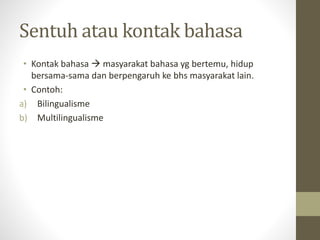 Sentuh atau kontak bahasa
• Kontak bahasa  masyarakat bahasa yg bertemu, hidup
bersama-sama dan berpengaruh ke bhs masyarakat lain.
• Contoh:
a) Bilingualisme
b) Multilingualisme
 