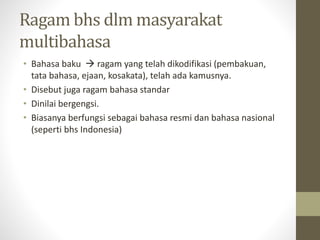 Ragam bhs dlm masyarakat
multibahasa
• Bahasa baku  ragam yang telah dikodifikasi (pembakuan,
tata bahasa, ejaan, kosakata), telah ada kamusnya.
• Disebut juga ragam bahasa standar
• Dinilai bergengsi.
• Biasanya berfungsi sebagai bahasa resmi dan bahasa nasional
(seperti bhs Indonesia)
 