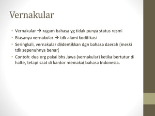 Vernakular
• Vernakular  ragam bahasa yg tidak punya status resmi
• Biasanya vernakular  tdk alami kodifikasi
• Seringkali, vernakular diidentikkan dgn bahasa daerah (meski
tdk sepenuhnya benar)
• Contoh: dua org pakai bhs Jawa (vernakular) ketika bertutur di
halte, tetapi saat di kantor memakai bahasa Indonesia.
 