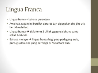 Lingua Franca
• Lingua franca = bahasa perantara
• Awalnya, ragam ini bersifat darurat dan digunakan sbg bhs utk
bertahan hidup
• Lingua franca  titik temu 2 pihak yg punya bhs yg sama
sekali berbeda
• Bahasa melayu  lingua franca bagi para pedagang arab,
portugis dan cina yang berniaga di Nusantara dulu
 