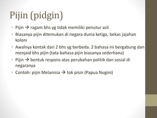 Pijin (pidgin)
• Pijin  ragam bhs yg tidak memiliki penutur asli
• Biasanya pijin ditemukan di negara dunia ketiga, bekas jajahan
koloni
• Awalnya kontak dari 2 bhs yg berbeda. 2 bahasa ini bergabung dan
menjaid bhs pijin (tata bahasa pijin biasanya sederhana)
• Pijin  bentuk respons atas perubahan politik dan sosial di
negaranya
• Contoh: pijin Melanisia  tok pisin (Papua Nugini)
 