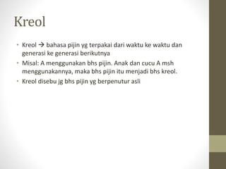 Kreol
• Kreol  bahasa pijin yg terpakai dari waktu ke waktu dan
generasi ke generasi berikutnya
• Misal: A menggunakan bhs pijin. Anak dan cucu A msh
menggunakannya, maka bhs pijin itu menjadi bhs kreol.
• Kreol disebu jg bhs pijin yg berpenutur asli
 