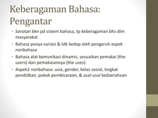 Keberagaman Bahasa:
Pengantar
• Sorotan bkn pd sistem bahasa, tp keberagaman bhs dlm
masyarakat
• Bahasa punya variasi & tdk kedap oleh pengaruh aspek
nonbahasa
• Bahasa alat komunikasi dinamis, sesuaikan pemakai (the
users) dan pemakaiannya (the uses)
• Aspek2 nonbahasa: usia, gender, kelas sosial, tingkat
pendidkan, pokok pembicaraan, & asal-usul kedaerahaan
 