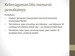 Keberagaman bhs menurut
pemakainya
Perbedaan:
1. Ucapan: komputer (masyarakat Jakarta) & komputér
(masyarakat Batak)
2. Tata bahasa: Jawa umumnya wis takwaca – wis kokwaca. Di
surabaya wis diwaca ambek aku – wis diwaca ambek koen
3. Pemakaian kata: Jawa umumnya kowe, piye, wadon. Di
Surabaya koen, ya’apa & wedok.
 