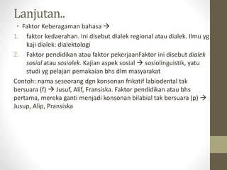 Lanjutan..
• Faktor Keberagaman bahasa 
1. faktor kedaerahan. Ini disebut dialek regional atau dialek. Ilmu yg
kaji dialek: dialektologi
2. Faktor pendidikan atau faktor pekerjaanFaktor ini disebut dialek
sosial atau sosiolek. Kajian aspek sosial  sosiolinguistik, yatu
studi yg pelajari pemakaian bhs dlm masyarakat
Contoh: nama seseorang dgn konsonan frikatif labiodental tak
bersuara (f)  Jusuf, Alif, Fransiska. Faktor pendidikan atau bhs
pertama, mereka ganti menjadi konsonan bilabial tak bersuara (p) 
Jusup, Alip, Pransiska
 