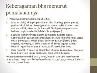 Keberagaman bhs menurut
pemakaiannya
• Peristiwan komunikasi meliputi 3 hal:
1. Medan (field)  topik pemakaian bhs. Gunting, pisau, pinset,
perban  aktivitas di ruang operasi rumah sakit. Contoh lain:
medan politik, ekonomi, hukum, dll. Terdapat pengaruh laras
bahasa (register) dari istilah teknisnya (jargon).
2. Suasana (tenor)  hbg antara pembicara & mitra bicara.
Keberagaman suasana bicara: kesantunan, formal-informal, status
sosial pembicara. Misal: tidak, berbicar, & buat (formal) dan
enggak, ngomong, & bikin. Suasana  stilistik (gaya bahasa)
seperti ragam intim, santai, konsutatif, resmi, dan beku
3. Cara (mode)  peran yg dimainkan bhs dlm komunikasi. Bisa jalur
tulis, lisan, tulis untuk dilisankan, lisan untk dituliskan.
Perpaudan subdimensi di atas , tenor, medan dan cara membentuk
laras bahasa (register). Perbedaan ditandai: kosakata, struktur kalimat
dan lafal (untuk lisan)
 