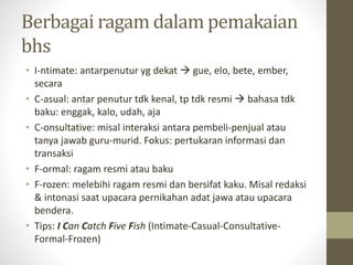 Berbagai ragam dalam pemakaian
bhs
• I-ntimate: antarpenutur yg dekat  gue, elo, bete, ember,
secara
• C-asual: antar penutur tdk kenal, tp tdk resmi  bahasa tdk
baku: enggak, kalo, udah, aja
• C-onsultative: misal interaksi antara pembeli-penjual atau
tanya jawab guru-murid. Fokus: pertukaran informasi dan
transaksi
• F-ormal: ragam resmi atau baku
• F-rozen: melebihi ragam resmi dan bersifat kaku. Misal redaksi
& intonasi saat upacara pernikahan adat jawa atau upacara
bendera.
• Tips: I Can Catch Five Fish (Intimate-Casual-Consultative-
Formal-Frozen)
 