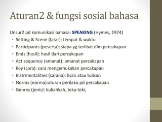 Aturan2 & fungsi sosial bahasa
Unsur2 pd komunikasi bahasa: SPEAKING (Hymes, 1974)
• Setting & Scene (latar): tempat & waktu
• Participants (peserta): siapa yg terlibat dlm percakapan
• Ends (hasil): hasil dari percakapan
• Act sequence (amanat): amanat percakapan
• Key (cara): cara mengemukakan percakapan
• Instrmentalities (sarana): lisan atau tulisan
• Norms (norma):aturan perilaku pd percakapan
• Genres (jenis): kuliahkah, teka-teki,
 