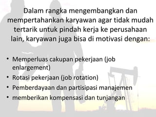 Dalam rangka mengembangkan dan
mempertahankan karyawan agar tidak mudah
tertarik untuk pindah kerja ke perusahaan
lain, karyawan juga bisa di motivasi dengan:
• Memperluas cakupan pekerjaan (job
enlargement)
• Rotasi pekerjaan (job rotation)
• Pemberdayaan dan partisipasi manajemen
• memberikan kompensasi dan tunjangan
 
