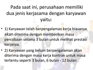 Pada saat ini, perusahaan memiliki
dua jenis kerjasama dengan karyawan
yaitu:
• 1) Karyawan telah berpengalaman kerja biasanya
akan diterima dengan memberikan masa
percobaan selama 3 bulan untuk melihat prestasi
kerjanya.
• 2) Karyawan yang belum berpengalaman akan
diterima dengan masa kerja kontrak untuk masa
tertentu seperti 3 bulan, 6 bulan - 12 bulan .
 