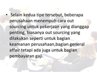 • Selain kedua tipe tersebut, beberapa
perusahaan menempuh cara out
sourcing untuk pekerjaan yang dianggap
penting, biasanya out sourcing yang
dilakukan seperti untuk bagian
keamanan perusahaan,bagian general
affair tetapi ada juga untuk bagian
pembayaran gaji.
 