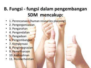 B. Fungsi - fungsi dalam pengembangan
SDM mencakup:
• 1. Perencanaan (human resources planning)
• 2. Pengorganisasian
• 3. Pengarahan
• 4. Pengendalian
• 5. Pengadaan
• 6. Pengembangan
• 7. Kompensasi
• 8. Pengintegrasian
• 9. Pemeliharaan
• 10. Kedisiplinan
• 11. Pemberhentian
 