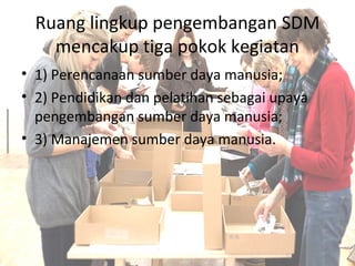 Ruang lingkup pengembangan SDM
mencakup tiga pokok kegiatan
• 1) Perencanaan sumber daya manusia;
• 2) Pendidikan dan pelatihan sebagai upaya
pengembangan sumber daya manusia;
• 3) Manajemen sumber daya manusia.
 