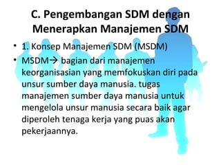 C. Pengembangan SDM dengan
Menerapkan Manajemen SDM
• 1. Konsep Manajemen SDM (MSDM)
• MSDM bagian dari manajemen
keorganisasian yang memfokuskan diri pada
unsur sumber daya manusia. tugas
manajemen sumber daya manusia untuk
mengelola unsur manusia secara baik agar
diperoleh tenaga kerja yang puas akan
pekerjaannya.
 