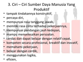 3. Ciri – Ciri Sumber Daya Manusia Yang
Produktif
• tampak tindakannya konstruktif,
• percaya diri,
• mempunyai rasa tanggung jawab,
• memiliki rasa cinta terhadap pekerjaannya,
• mempunyai pandangan jauh kedepan,
• mampu menyelesaikan persoalan.
• cerdas dan dapat belajar dengan relatif cepat,
• kompeten secara profesional, kreaktif dan inovatif,
• memahami pekerjaan,
• belajar dengan cerdik,
• menggunakan logika,
• efisien,
 