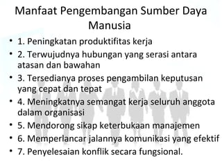 Manfaat Pengembangan Sumber Daya
Manusia
• 1. Peningkatan produktifitas kerja
• 2. Terwujudnya hubungan yang serasi antara
atasan dan bawahan
• 3. Tersedianya proses pengambilan keputusan
yang cepat dan tepat
• 4. Meningkatnya semangat kerja seluruh anggota
dalam organisasi
• 5. Mendorong sikap keterbukaan manajemen
• 6. Memperlancar jalannya komunikasi yang efektif
• 7. Penyelesaian konflik secara fungsional.
 