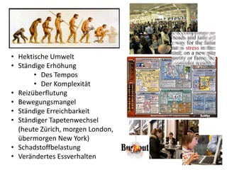 • Hektische Umwelt
• Ständige Erhöhung
• Des Tempos
• Der Komplexität
• Reizüberflutung
• Bewegungsmangel
• Ständige Erreichbarkeit
• Ständiger Tapetenwechsel
(heute Zürich, morgen London,
übermorgen New York)
• Schadstoffbelastung
• Verändertes Essverhalten
 
