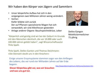 Wir haben den Körper von Jägern und Sammlern
"Körperlich und geistig sind wir bei der Geburt im Grunde
mit den Menschen identisch, die vor 10.000 oder auch
100.000 Jahren gelebt haben", sagt Wissenschaftsautor
Thilo Spahl.
Thilo Spahl, Detlev Ganten und Thomas Deichmann:
«Die Steinzeit steckt uns in den Knochen»
• Unser körperliche Aufbau hat sich in den
vergangenen zwei Millionen Jahren wenig verändert.
• Vorher:
Kiefer bildete sich zurück
Der auf Pflanzen spezialisierte Magen hat sich
verwandelt, wir sind Allesfresser geworden
• Anlage anderer Organe: Bauchspeicheldrüse, Leber
Einige unserer Enzymsysteme stammen sogar von den Anfängen
des Lebens, das vor rund vier Milliarden Jahren auf der Erde
begann.
Dieser Körperbau gibt vor, was wir brauchen
und was uns gut tut.
http://www.lebenimoptimum.info/human/evolution.htm
 