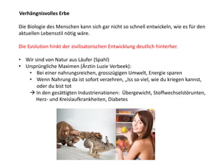 Die Biologie des Menschen kann sich gar nicht so schnell entwickeln, wie es für den
aktuellen Lebensstil nötig wäre.
Die Evolution hinkt der zivilisatorischen Entwicklung deutlich hinterher.
• Wir sind von Natur aus Läufer (Spahl)
• Ursprüngliche Maximen (Ärztin Luzie Verbeek):
• Bei einer nahrungsreichen, grosszügigen Umwelt, Energie sparen
• Wenn Nahrung da ist sofort verzehren, „Iss so viel, wie du kriegen kannst,
oder du bist tot
 In den gesättigten Industrienationen: Übergewicht, Stoffwechselstörunten,
Herz- und Kreislaufkrankheiten, Diabetes
Verhängnisvolles Erbe
 