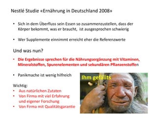 Nestlé Studie «Ernährung in Deutschland 2008»
• Sich in dem Überfluss sein Essen so zusammenzustellen, dass der
Körper bekommt, was er braucht, ist ausgesprochen schwierig
• Wer Supplemente einnimmt erreicht eher die Referenzwerte
Und was nun?
• Die Ergebnisse sprechen für die Nährungsergänzung mit Vitaminen,
Mineralstoffen, Spurenelementen und sekundären Pflanzenstoffen
• Panikmache ist wenig hilfreich
Wichtig:
• Aus natürlichen Zutaten
• Von Firma mit viel Erfahrung
und eigener Forschung
• Von Firma mit Qualitätsgarantie
Ihm gefällts
 