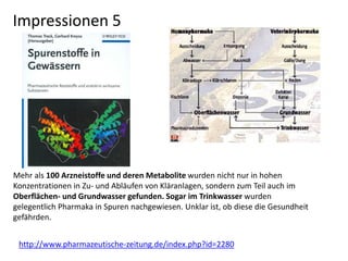 http://www.pharmazeutische-zeitung.de/index.php?id=2280
Mehr als 100 Arzneistoffe und deren Metabolite wurden nicht nur in hohen
Konzentrationen in Zu- und Abläufen von Kläranlagen, sondern zum Teil auch im
Oberflächen- und Grundwasser gefunden. Sogar im Trinkwasser wurden
gelegentlich Pharmaka in Spuren nachgewiesen. Unklar ist, ob diese die Gesundheit
gefährden.
Impressionen 5
 