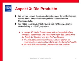 Aspekt 3: Die Produkte
 Wir kennen unsere Kunden und reagieren auf deren Bedürfnisse
  mittels einem innovativen und qualitativ hochstehenden
  Produktportfolio.
 Wir haben innovative Angebote, die zum richtigen Zeitpunkt
  verkaufsfertig zur Verfügung stehen.

    In meiner KS ist die Zusammenarbeit sichergestellt, dass
     Anliegen, Bedürfnisse und Rückmeldungen des Verkaufs in
     die Arbeit der Sparten und des GAP einfliessen.
       Im Austausch zwischen dem Verkauf und den Sparten auf
        regionaler Ebene sowie mit dem Leitenden des Bereichs Produkte.
       Im Austausch zwischen den Leitenden des GAP und GAV.




                Die 4 Aspekte des Verkaufs - Version 1.0            10
 