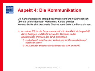Aspekt 4: Die Kommunikation
Die Kundenansprache erfolgt bedürfnisgerecht und nutzenorientiert
über die verschiedensten Medien und Kanäle gemäss
Kommunikationskonzept sowie über verkaufsfördernde Massnahmen.

 In meiner KS ist die Zusammenarbeit mit dem GAK sichergestellt,
  damit Anliegen und Bedürfnisse des Verkaufs in das
  Bearbeitungs-Portfolio des GAK einfliessen.
     Im Austausch zwischen dem Verkauf und der Kommunikation auf
      regionaler Ebene.
     Im Austausch zwischen den Leitenden des GAK und GAV.




                Die 4 Aspekte des Verkaufs - Version 1.0            11
 