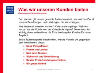 Was wir unseren Kunden bieten
(Auszug aus der Neupositionierung)


Den Kunden gilt unsere gesamte Aufmerksamkeit, sie sind das Ziel all
unserer Bemühungen und Leistungen, die wir erbringen.
Was bieten wir unseren Kunden? Oder anders gefragt: Welchen
Nutzen hat der Kunde von der Klubschule Migros? Die Antwort ist
wichtig, denn sie bestimmt die Entscheidung des Kunden für unser
Angebot.
Sechs Nutzenaspekte beschreiben, welche Vorteile wir gegenüber
dem Wettbewerb bieten:
    Neue Perspektiven
    Freude am Lernen
    Nah beim Kunden
    Sicherheit und Orientierung
    Bestes Preis-/Leistungsverhältnis
    Ein gutes Gefühl

                      Die 4 Aspekte des Verkaufs - Version 1.0     2
 