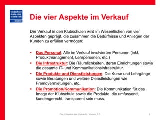Die vier Aspekte im Verkauf
Der Verkauf in den Klubschulen wird im Wesentlichen von vier
Aspekten geprägt, die zusammen die Bedürfnisse und Anliegen der
Kunden zu erfüllen vermögen:

   Das Personal: Alle im Verkauf involvierten Personen (inkl.
    Produktmanagement, Lehrpersonen, etc.)
   Die Infrastruktur: Die Räumlichkeiten, deren Einrichtungen sowie
    die gesamte IT- und Kommunikationsinfrastruktur.
   Die Produkte und Dienstleistungen: Die Kurse und Lehrgänge
    sowie Beratungen und weitere Dienstleistungen wie
    Fremdvermietungen, etc.
   Die Promotion/Kommunikation: Die Kommunikation für das
    Image der Klubschule sowie die Produkte, die umfassend,
    kundengerecht, transparent sein muss.


                Die 4 Aspekte des Verkaufs - Version 1.0         5
 