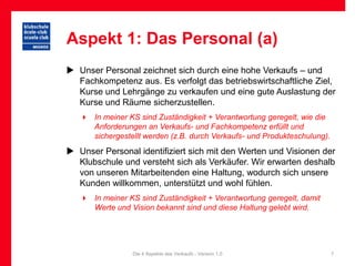 Aspekt 1: Das Personal (a)
 Unser Personal zeichnet sich durch eine hohe Verkaufs – und
  Fachkompetenz aus. Es verfolgt das betriebswirtschaftliche Ziel,
  Kurse und Lehrgänge zu verkaufen und eine gute Auslastung der
  Kurse und Räume sicherzustellen.
    In meiner KS sind Zuständigkeit + Verantwortung geregelt, wie die
     Anforderungen an Verkaufs- und Fachkompetenz erfüllt und
     sichergestellt werden (z.B. durch Verkaufs- und Produkteschulung).
 Unser Personal identifiziert sich mit den Werten und Visionen der
  Klubschule und versteht sich als Verkäufer. Wir erwarten deshalb
  von unseren Mitarbeitenden eine Haltung, wodurch sich unsere
  Kunden willkommen, unterstützt und wohl fühlen.
    In meiner KS sind Zuständigkeit + Verantwortung geregelt, damit
     Werte und Vision bekannt sind und diese Haltung gelebt wird.




                 Die 4 Aspekte des Verkaufs - Version 1.0                 7
 