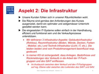 Aspekt 2: Die Infrastruktur
 Unsere Kunden fühlen sich in unseren Räumlichkeiten wohl.
 Die Räume sind gemäss den Anforderungen des Kurses
  ausgerüstet, damit ein optimaler und zeitgemässer Unterricht
  gestaltet werden kann.
 Die eingesetzten IT-Systeme sollen einfach in der Handhabung,
  effizient und funktional sein und die Verkaufsprozesse
  unterstützen.
   Wir definieren 3 Infrastruktur-Aspekte: Gebäudeinfrastruktur
       (Rohbau), Rauminfrastruktur (Böden, Wände, Decken, Farben
       , Mobiliar, etc.) und Technik-Infrastruktur (Licht, IT, etc.). Die
       letzten beiden sind vom Produktmanagement beeinflusst resp.
       gesteuert.
   In meiner KS ist sichergestellt, dass Anliegen, Bedürfnisse und
       Rückmeldungen des Verkaufs in die Arbeit der IT-Fach-
       gruppen und des GAIT einfliessen.
         Im Austausch zwischen dem Verkauf und den IT-Fachgruppen
          auf reg. Ebene oder zwischen den Leitenden des GAIT und GAV.
                 Die 4 Aspekte des Verkaufs - Version 1.0             9
 