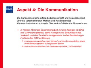 Aspekt 4: Die Kommunikation
Die Kundenansprache erfolgt bedürfnisgerecht und nutzenorientiert
über die verschiedensten Medien und Kanäle gemäss
Kommunikationskonzept sowie über verkaufsfördernde Massnahmen.

 In meiner KS ist die Zusammenarbeit mit den Kollegen im GAK
  und GAP sichergestellt, damit Anliegen und Bedürfnisse des
  Verkaufs und des Produktemanagements in das Bearbeitungs-
  Portfolio des GAK einfliessen.
     Im Austausch zwischen dem Verkauf und der Kommunikation sowie
      Produktemanagement auf regionaler Ebene.
     Im Austausch zwischen den Leitenden des GAK, GAP und GAV.




                Die 4 Aspekte des Verkaufs - Version 1.2          11
 
