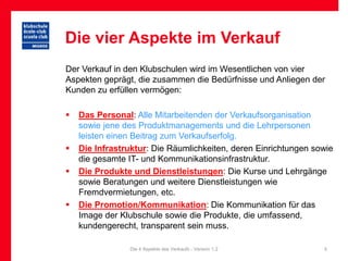 Die vier Aspekte im Verkauf
Der Verkauf in den Klubschulen wird im Wesentlichen von vier
Aspekten geprägt, die zusammen die Bedürfnisse und Anliegen der
Kunden zu erfüllen vermögen:

   Das Personal: Alle Mitarbeitenden der Verkaufsorganisation
    sowie jene des Produktmanagements und die Lehrpersonen
    leisten einen Beitrag zum Verkaufserfolg.
   Die Infrastruktur: Die Räumlichkeiten, deren Einrichtungen sowie
    die gesamte IT- und Kommunikationsinfrastruktur.
   Die Produkte und Dienstleistungen: Die Kurse und Lehrgänge
    sowie Beratungen und weitere Dienstleistungen wie
    Fremdvermietungen, etc.
   Die Promotion/Kommunikation: Die Kommunikation für das
    Image der Klubschule sowie die Produkte, die umfassend,
    kundengerecht, transparent sein muss.

                Die 4 Aspekte des Verkaufs - Version 1.2         5
 