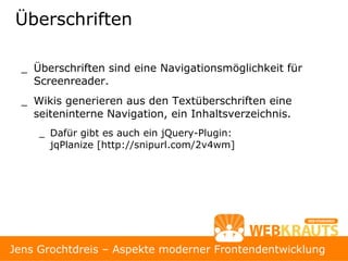 Überschriften

  _ Überschriften sind eine Navigationsmöglichkeit für
    Screenreader.
  _ Wikis generieren aus den Textüberschriften eine
    seiteninterne Navigation, ein Inhaltsverzeichnis.
     _ Dafür gibt es auch ein jQuery-Plugin:
       jqPlanize [http://snipurl.com/2v4wm]




Jens Grochtdreis – Aspekte moderner Frontendentwicklung
 