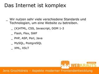 Das Internet ist komplex

  _ Wir nutzen sehr viele verschiedene Standards und
    Technologien, um eine Website zu betreiben.
     _ (X)HTML, CSS, Javascript, DOM 1-3
     _ Flash, Flex, SWF
     _ PHP, ASP, Perl, Java
     _ MySQL, PostgreSQL
     _ XML, XSLT




                                                          4
Jens Grochtdreis – Aspekte moderner Frontendentwicklung
 