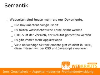 Semantik

  _ Webseiten sind heute mehr als nur Dokumente.
     _ Die Dokumentenanalogie ist alt
     _ Es sollten wissenschaftliche Texte erfaßt werden
     _ HTML5 ist der Versuch, der Realität gerecht zu werden
     _ Es gibt immer mehr Applikationen
     _ Viele notwendige Seitenelemente gibt es nicht in HTML,
       diese müssen wir per CSS und Javascript simulieren




                                                                9
Jens Grochtdreis – Aspekte moderner Frontendentwicklung
 