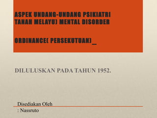 ASPEK UNDANG-UNDANG PSIKIATRI
TANAH MELAYU) MENTAL DISORDER
ORDINANCE( PERSEKUTUAN)
DILULUSKAN PADA TAHUN 1952.
Disediakan Oleh
: Nassruto
 