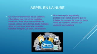 ASPEL EN LA NUBE
 Es una nueva tendencia de los sistemas
informáticos que nos brinda múltiples
beneficios, entre ellos una movilidad de
acceso, esto es conectarnos desde múltiples
sitios por medio de internet rompiendo
barreras de región, de sitios, de ubicación.
 Nos da una gran seguridad y
protección de datos, sistema que es
infalible de contagio de virus, un mejor
costo de inversión, funciona con
cualquier computadora
 