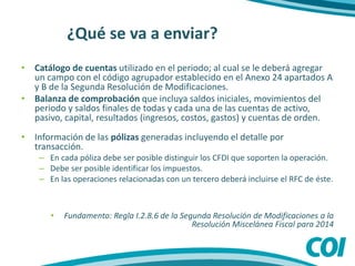 ¿Qué se va a enviar?
• Catálogo de cuentas utilizado en el periodo; al cual se le deberá agregar
un campo con el código agrupador establecido en el Anexo 24 apartados A
y B de la Segunda Resolución de Modificaciones.
• Balanza de comprobación que incluya saldos iniciales, movimientos del
periodo y saldos finales de todas y cada una de las cuentas de activo,
pasivo, capital, resultados (ingresos, costos, gastos) y cuentas de orden.
• Información de las pólizas generadas incluyendo el detalle por
transacción.
– En cada póliza debe ser posible distinguir los CFDI que soporten la operación.
– Debe ser posible identificar los impuestos.
– En las operaciones relacionadas con un tercero deberá incluirse el RFC de éste.
• Fundamento: Regla I.2.8.6 de la Segunda Resolución de Modificaciones a la
Resolución Miscelánea Fiscal para 2014
 