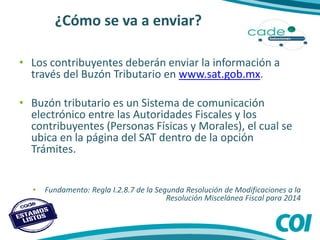 ¿Cómo se va a enviar?
• Los contribuyentes deberán enviar la información a
través del Buzón Tributario en www.sat.gob.mx.
• Buzón tributario es un Sistema de comunicación
electrónico entre las Autoridades Fiscales y los
contribuyentes (Personas Físicas y Morales), el cual se
ubica en la página del SAT dentro de la opción
Trámites.
• Fundamento: Regla I.2.8.7 de la Segunda Resolución de Modificaciones a la
Resolución Miscelánea Fiscal para 2014
 
