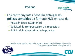 Pólizas
• Los contribuyentes deberán entregar las
pólizas contables en formato XML en caso de:
– Revisión Fiscal (Auditorías)
– Solicitud de compensación de impuestos
– Solicitud de devolución de impuestos
• Fundamento: Regla I.2.8.8 de la Segunda Resolución de Modificaciones a la
Resolución Miscelánea Fiscal para 2014
 